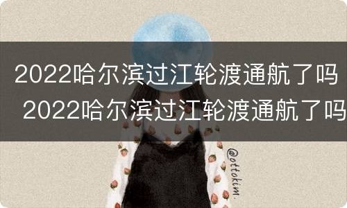 2022哈尔滨过江轮渡通航了吗 2022哈尔滨过江轮渡通航了吗现在