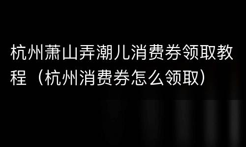 杭州萧山弄潮儿消费券领取教程（杭州消费券怎么领取）