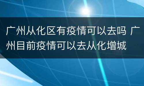 广州从化区有疫情可以去吗 广州目前疫情可以去从化增城