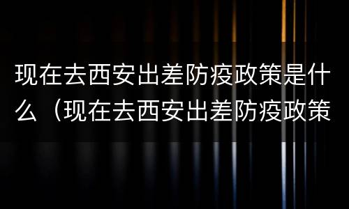 现在去西安出差防疫政策是什么（现在去西安出差防疫政策是什么样的）