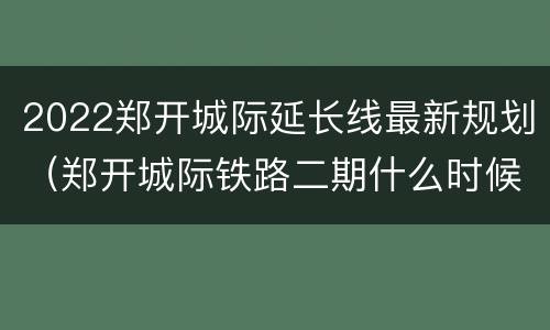 2022郑开城际延长线最新规划（郑开城际铁路二期什么时候通车）