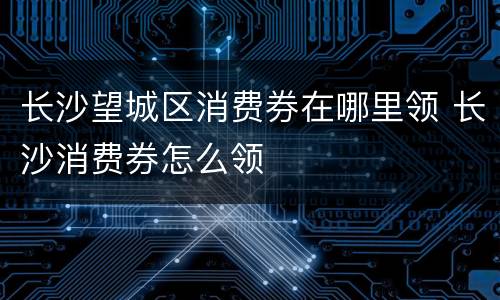 长沙望城区消费券在哪里领 长沙消费券怎么领