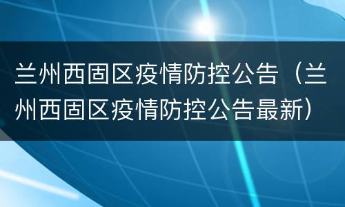兰州西固区疫情防控公告（兰州西固区疫情防控公告最新）