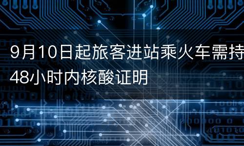 9月10日起旅客进站乘火车需持48小时内核酸证明