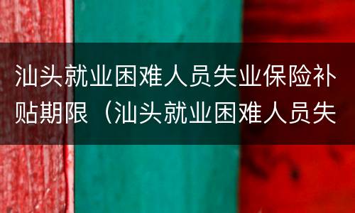 汕头就业困难人员失业保险补贴期限（汕头就业困难人员失业保险补贴期限是多久）