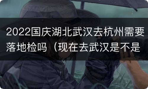 2022国庆湖北武汉去杭州需要落地检吗（现在去武汉是不是要检查2020年11月份）