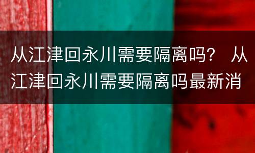从江津回永川需要隔离吗？ 从江津回永川需要隔离吗最新消息