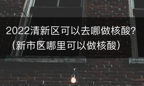 2022清新区可以去哪做核酸？（新市区哪里可以做核酸）