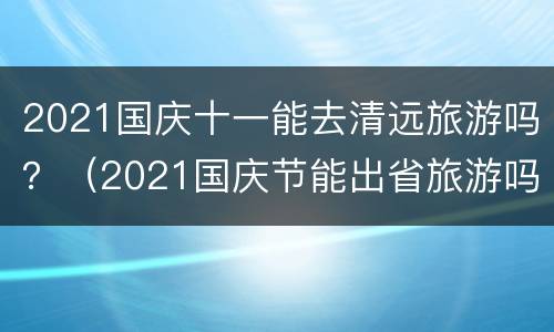 2021国庆十一能去清远旅游吗？（2021国庆节能出省旅游吗）