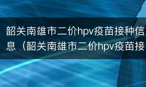 韶关南雄市二价hpv疫苗接种信息（韶关南雄市二价hpv疫苗接种信息查询）