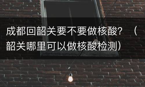 成都回韶关要不要做核酸？（韶关哪里可以做核酸检测）