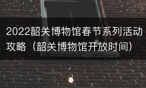 2022韶关博物馆春节系列活动攻略（韶关博物馆开放时间）