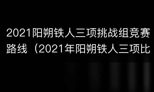 2021阳朔铁人三项挑战组竞赛路线（2021年阳朔铁人三项比赛时间）