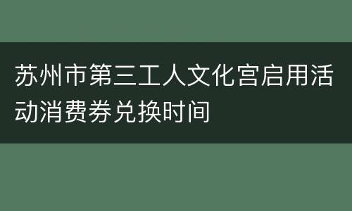 苏州市第三工人文化宫启用活动消费券兑换时间
