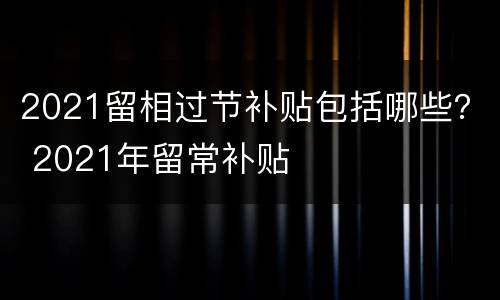 2021留相过节补贴包括哪些？ 2021年留常补贴