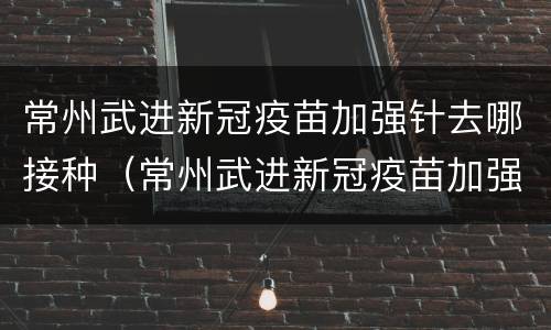 常州武进新冠疫苗加强针去哪接种（常州武进新冠疫苗加强针去哪接种呢）