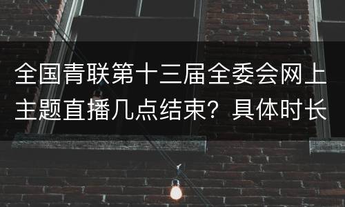 全国青联第十三届全委会网上主题直播几点结束？具体时长？