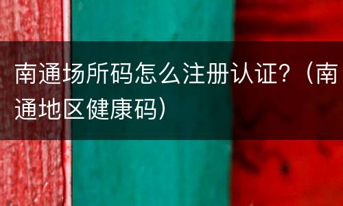 南通场所码怎么注册认证?（南通地区健康码）
