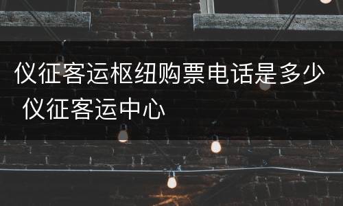 仪征客运枢纽购票电话是多少 仪征客运中心