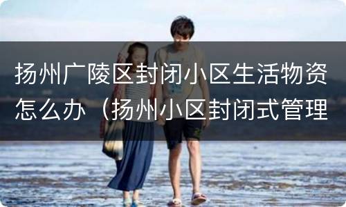 扬州广陵区封闭小区生活物资怎么办（扬州小区封闭式管理）