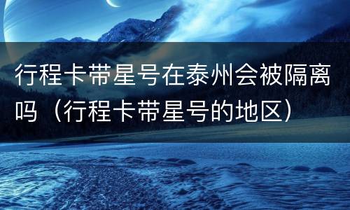 行程卡带星号在泰州会被隔离吗（行程卡带星号的地区）