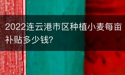 2022连云港市区种植小麦每亩补贴多少钱？