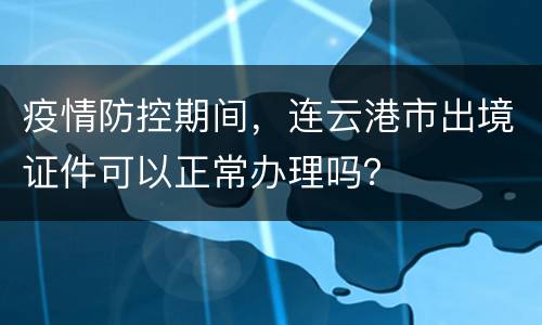 疫情防控期间，连云港市出境证件可以正常办理吗？