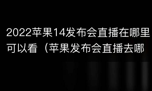 2022苹果14发布会直播在哪里可以看（苹果发布会直播去哪里看）