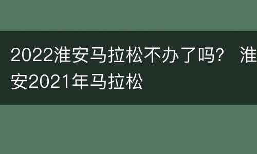 2022淮安马拉松不办了吗？ 淮安2021年马拉松