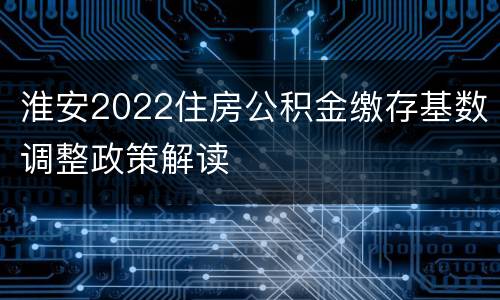 淮安2022住房公积金缴存基数调整政策解读
