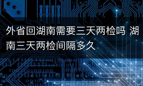 外省回湖南需要三天两检吗 湖南三天两检间隔多久