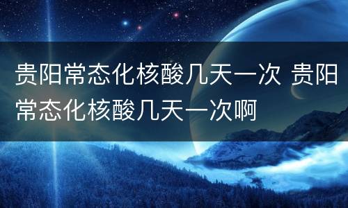 贵阳常态化核酸几天一次 贵阳常态化核酸几天一次啊
