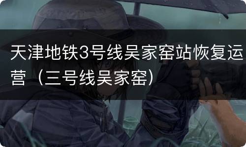 天津地铁3号线吴家窑站恢复运营（三号线吴家窑）