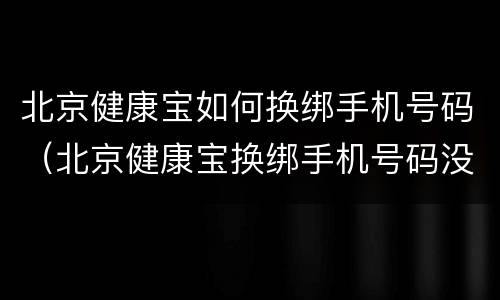 北京健康宝如何换绑手机号码（北京健康宝换绑手机号码没到14天）