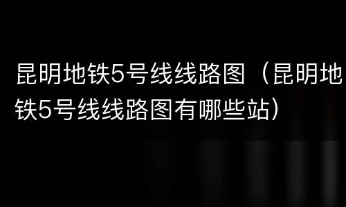 昆明地铁5号线线路图（昆明地铁5号线线路图有哪些站）