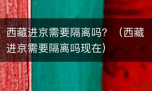 西藏进京需要隔离吗？（西藏进京需要隔离吗现在）