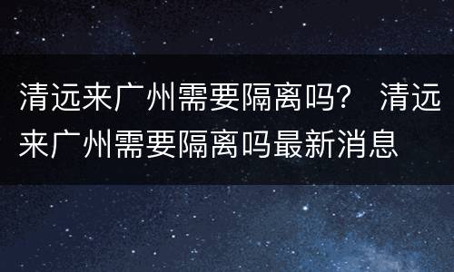 清远来广州需要隔离吗？ 清远来广州需要隔离吗最新消息
