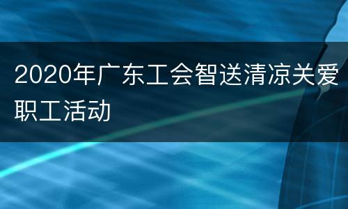2020年广东工会智送清凉关爱职工活动