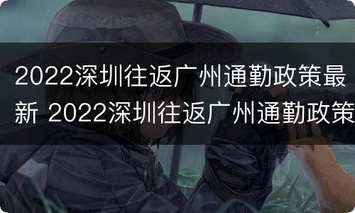 2022深圳往返广州通勤政策最新 2022深圳往返广州通勤政策最新通知