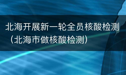 北海开展新一轮全员核酸检测（北海市做核酸检测）