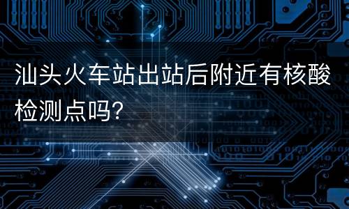 汕头火车站出站后附近有核酸检测点吗？
