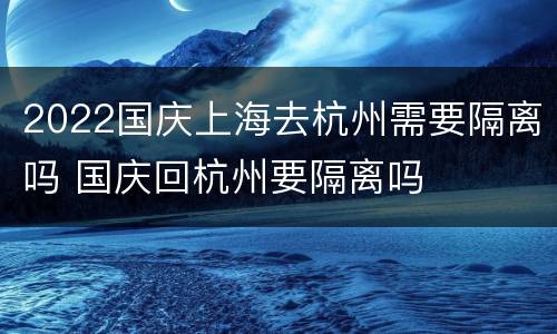 2022国庆上海去杭州需要隔离吗 国庆回杭州要隔离吗