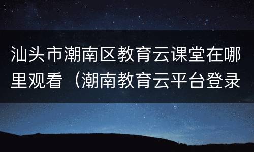 汕头市潮南区教育云课堂在哪里观看（潮南教育云平台登录）