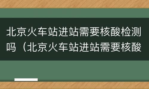 北京火车站进站需要核酸检测吗（北京火车站进站需要核酸检测吗最新消息）