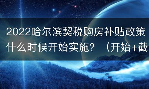 2022哈尔滨契税购房补贴政策什么时候开始实施？（开始+截止日期）