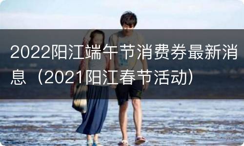 2022阳江端午节消费券最新消息（2021阳江春节活动）