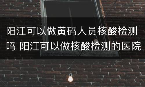 阳江可以做黄码人员核酸检测吗 阳江可以做核酸检测的医院有哪几家