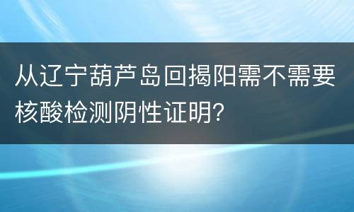 从辽宁葫芦岛回揭阳需不需要核酸检测阴性证明？