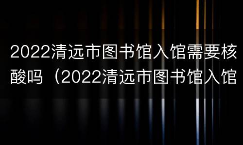 2022清远市图书馆入馆需要核酸吗（2022清远市图书馆入馆需要核酸吗最新）