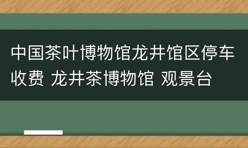 中国茶叶博物馆龙井馆区停车收费 龙井茶博物馆 观景台